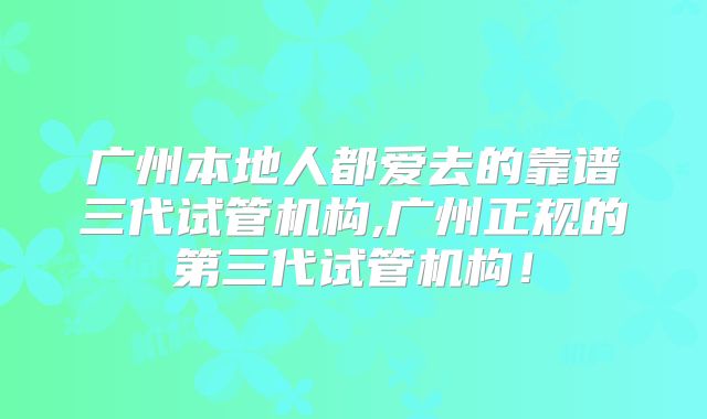 广州本地人都爱去的靠谱三代试管机构,广州正规的第三代试管机构！