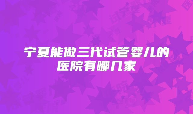 宁夏能做三代试管婴儿的医院有哪几家