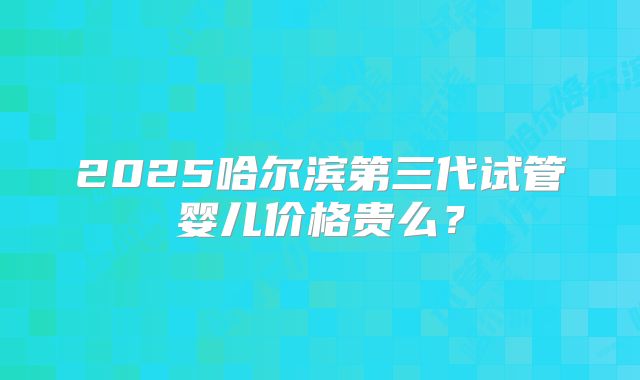 2025哈尔滨第三代试管婴儿价格贵么?