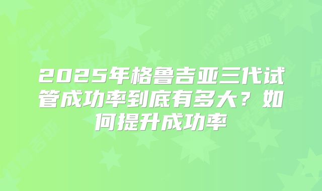 2025年格鲁吉亚三代试管成功率到底有多大?如何提升成功率