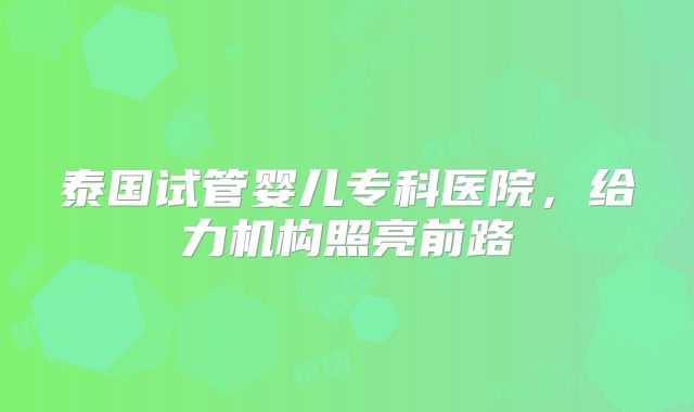 泰国试管婴儿专科医院,给力机构照亮前路