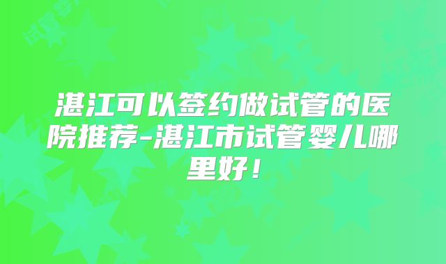 湛江可以签约做试管的医院推荐-湛江市试管婴儿哪里好!