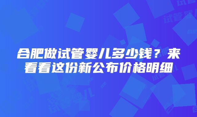 合肥做试管婴儿多少钱？来看看这份新公布价格明细