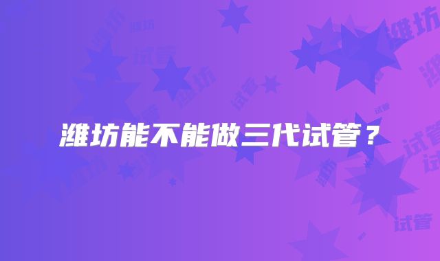 潍坊能不能做三代试管？