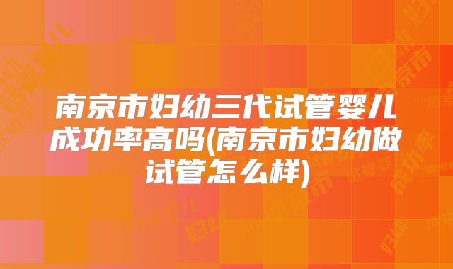南京市妇幼三代试管婴儿成功率高吗(南京市妇幼做试管怎么样)