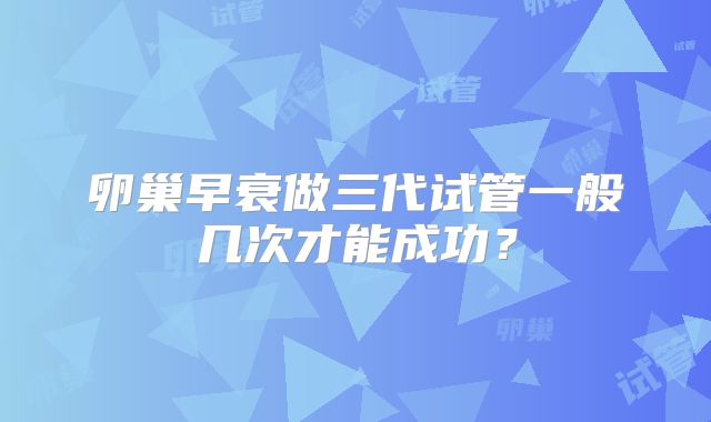 卵巢早衰做三代试管一般几次才能成功？