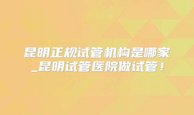 昆明正规试管机构是哪家_昆明试管医院做试管！
