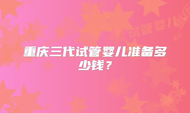 重庆三代试管婴儿准备多少钱?