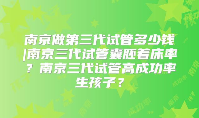 南京做第三代试管多少钱|南京三代试管囊胚着床率？南京三代试管高成功率生孩子？