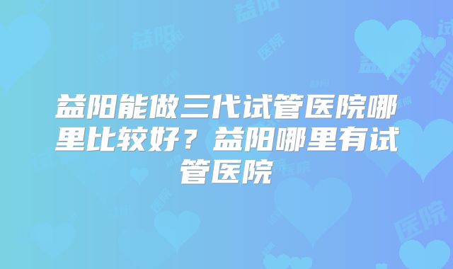 益阳能做三代试管医院哪里比较好?益阳哪里有试管医院