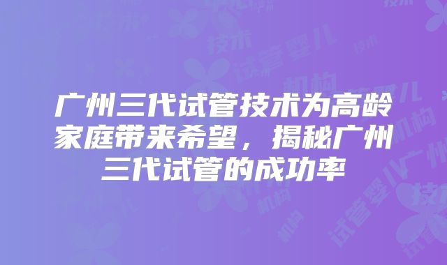 广州三代试管技术为高龄家庭带来希望,揭秘广州三代试管的成功率