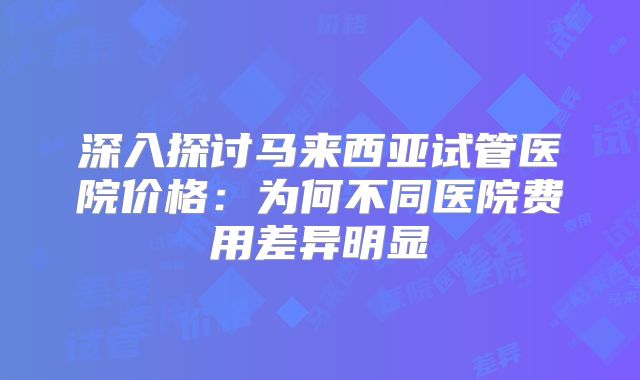 深入探讨马来西亚试管医院价格：为何不同医院费用差异明显