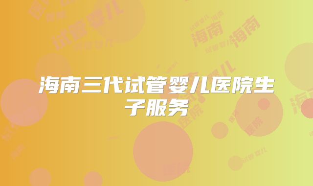 海南三代试管婴儿医院生子服务