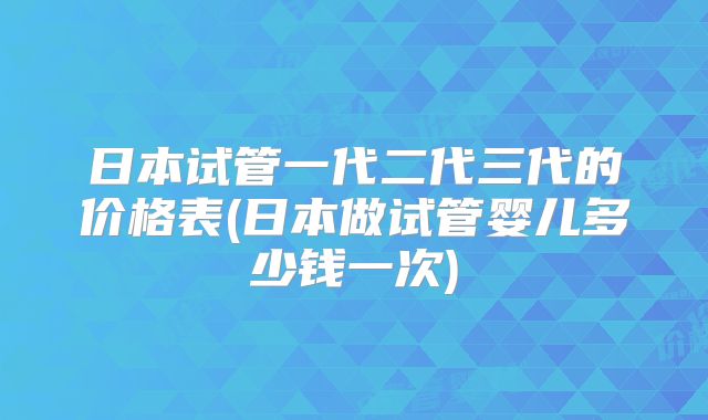 日本试管一代二代三代的价格表(日本做试管婴儿多少钱一次)