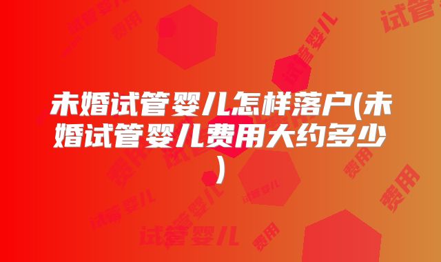 未婚试管婴儿怎样落户(未婚试管婴儿费用大约多少)