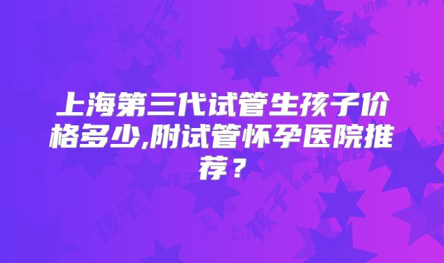 上海第三代试管生孩子价格多少,附试管怀孕医院推荐？