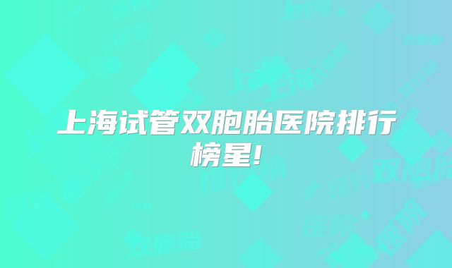 上海试管双胞胎医院排行榜星!
