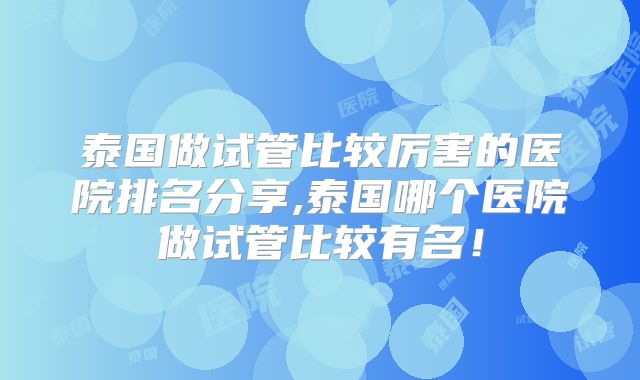 泰国做试管比较厉害的医院排名分享,泰国哪个医院做试管比较有名！