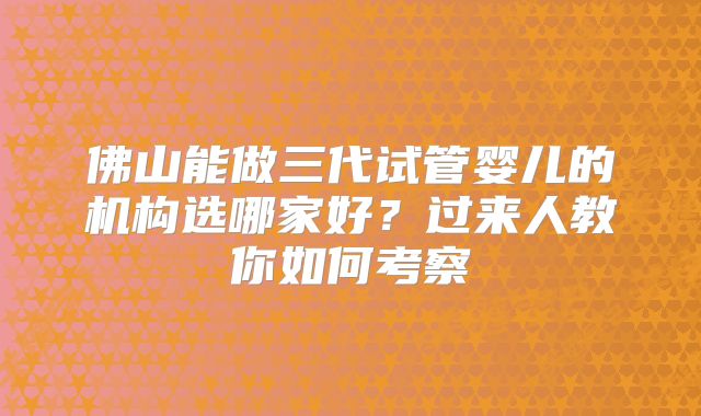 佛山能做三代试管婴儿的机构选哪家好?过来人教你如何考察
