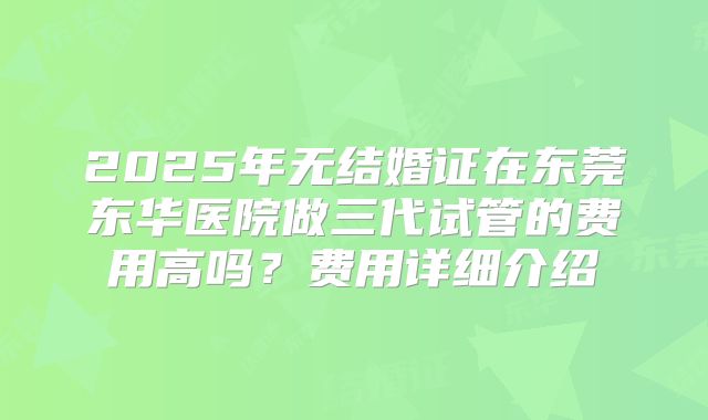 2025年无结婚证在东莞东华医院做三代试管的费用高吗？费用详细介绍