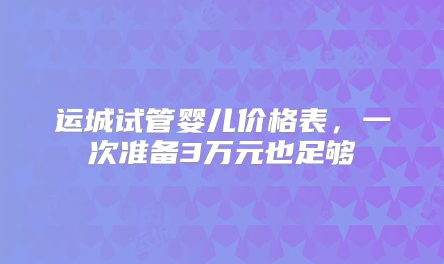 运城试管婴儿价格表，一次准备3万元也足够