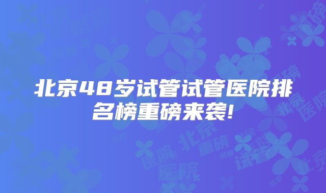 北京48岁试管试管医院排名榜重磅来袭!