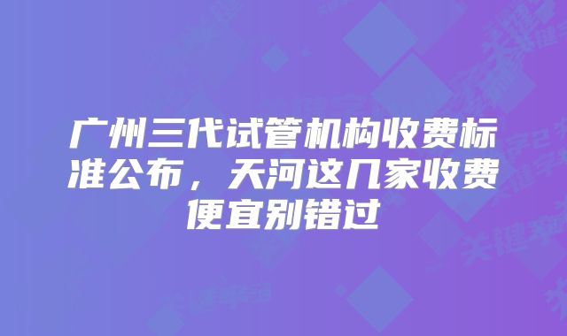 广州三代试管机构收费标准公布，天河这几家收费便宜别错过