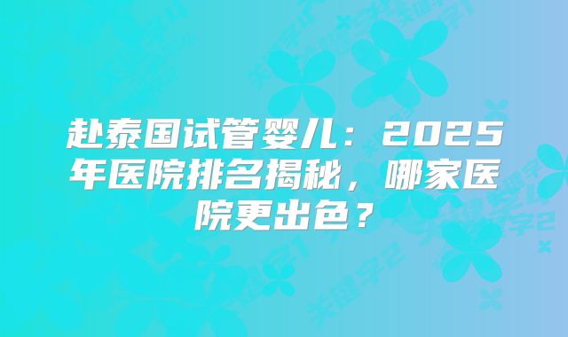 赴泰国试管婴儿：2025年医院排名揭秘，哪家医院更出色？