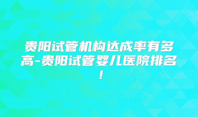 贵阳试管机构达成率有多高-贵阳试管婴儿医院排名！