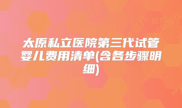 太原私立医院第三代试管婴儿费用清单(含各步骤明细)