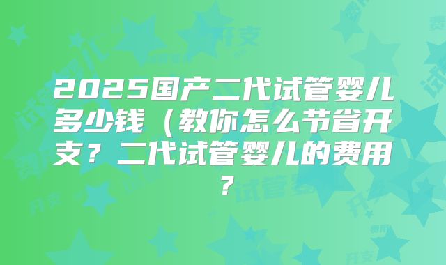 2025国产二代试管婴儿多少钱(教你怎么节省开支?二代试管婴儿的费用?