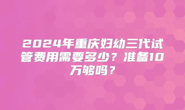 2024年重庆妇幼三代试管费用需要多少？准备10万够吗？