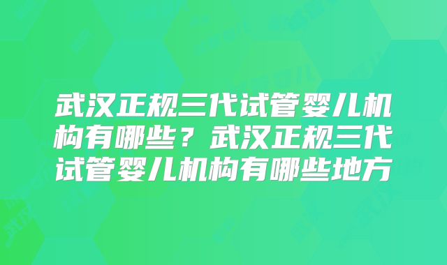 武汉正规三代试管婴儿机构有哪些？武汉正规三代试管婴儿机构有哪些地方