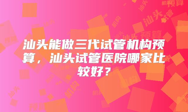 汕头能做三代试管机构预算,汕头试管医院哪家比较好?