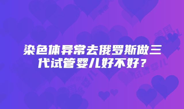 染色体异常去俄罗斯做三代试管婴儿好不好？