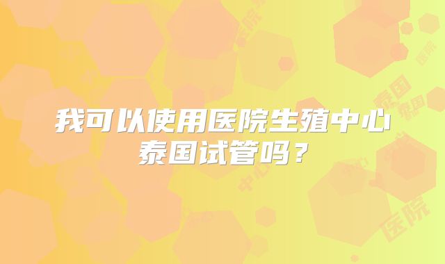 我可以使用医院生殖中心泰国试管吗？