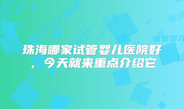 珠海哪家试管婴儿医院好，今天就来重点介绍它