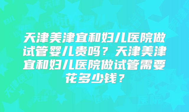 天津美津宜和妇儿医院做试管婴儿贵吗？天津美津宜和妇儿医院做试管需要花多少钱？