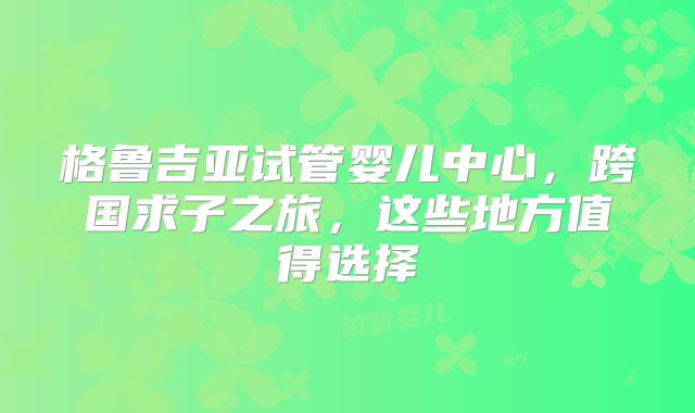 格鲁吉亚试管婴儿中心，跨国求子之旅，这些地方值得选择