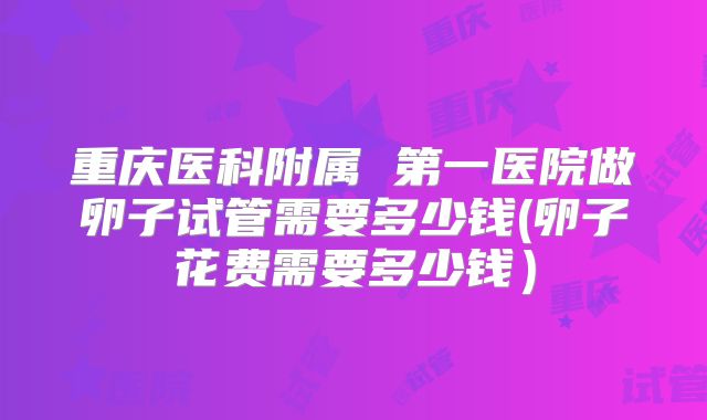 重庆医科附属 第一医院做卵子试管需要多少钱(卵子花费需要多少钱)