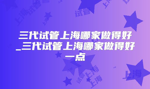 三代试管上海哪家做得好_三代试管上海哪家做得好一点