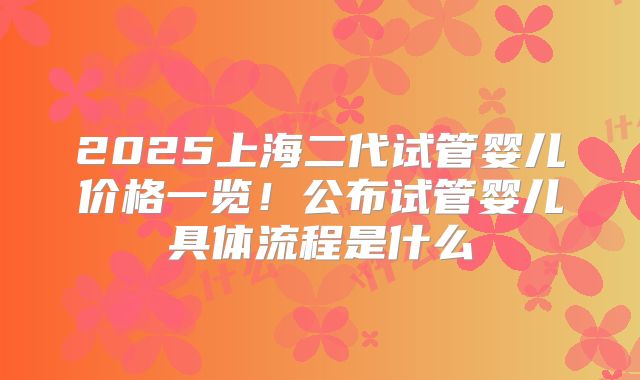 2025上海二代试管婴儿价格一览！公布试管婴儿具体流程是什么