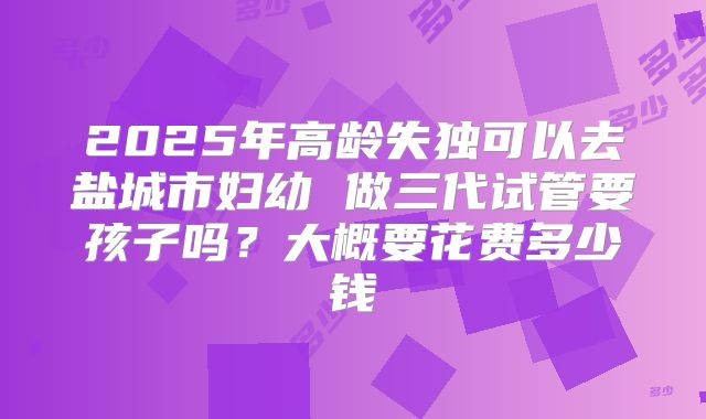 2025年高龄失独可以去盐城市妇幼 做三代试管要孩子吗?大概要花费多少钱