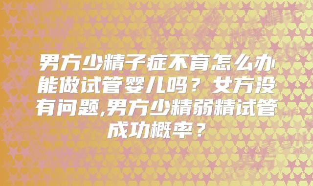 男方少精子症不育怎么办能做试管婴儿吗?女方没有问题,男方少精弱精试管成功概率?