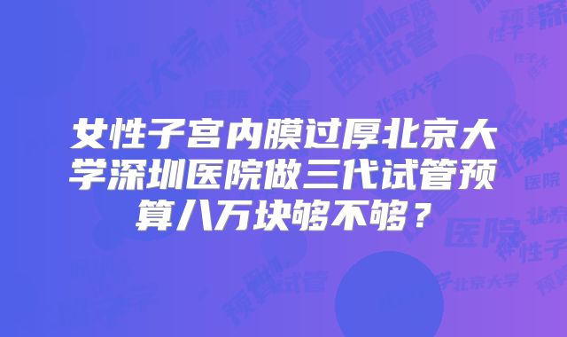 女性子宫内膜过厚北京大学深圳医院做三代试管预算八万块够不够？