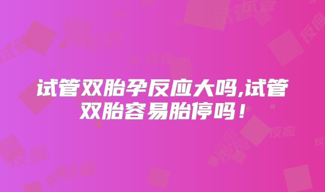 试管双胎孕反应大吗,试管双胎容易胎停吗！