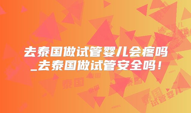 去泰国做试管婴儿会疼吗_去泰国做试管安全吗！