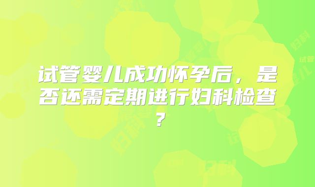 试管婴儿成功怀孕后，是否还需定期进行妇科检查？
