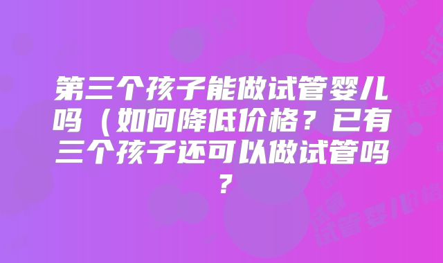 第三个孩子能做试管婴儿吗（如何降低价格？已有三个孩子还可以做试管吗？