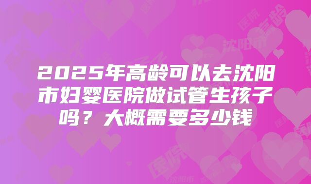 2025年高龄可以去沈阳市妇婴医院做试管生孩子吗?大概需要多少钱